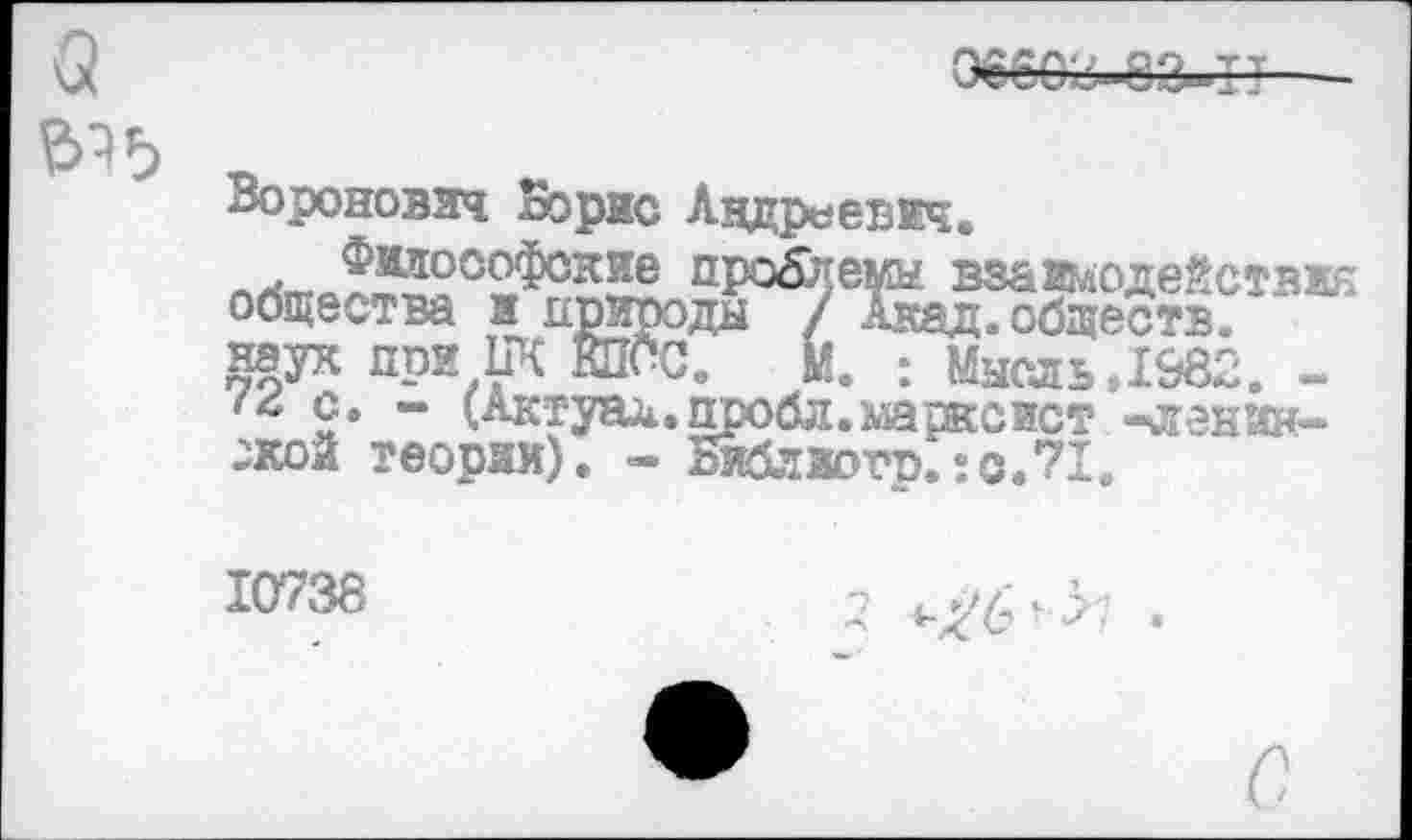 ﻿Воронович Борис Андреевич.
проблемы взайдоде^стви общества и природы / Акад, обществ.
наук при ПК ШЮС. М. : Мысль,1982. -<4 с. - (Актуад.пробл.марксист -агентской теории). - Виблзогр.?с.71.
10738	-7